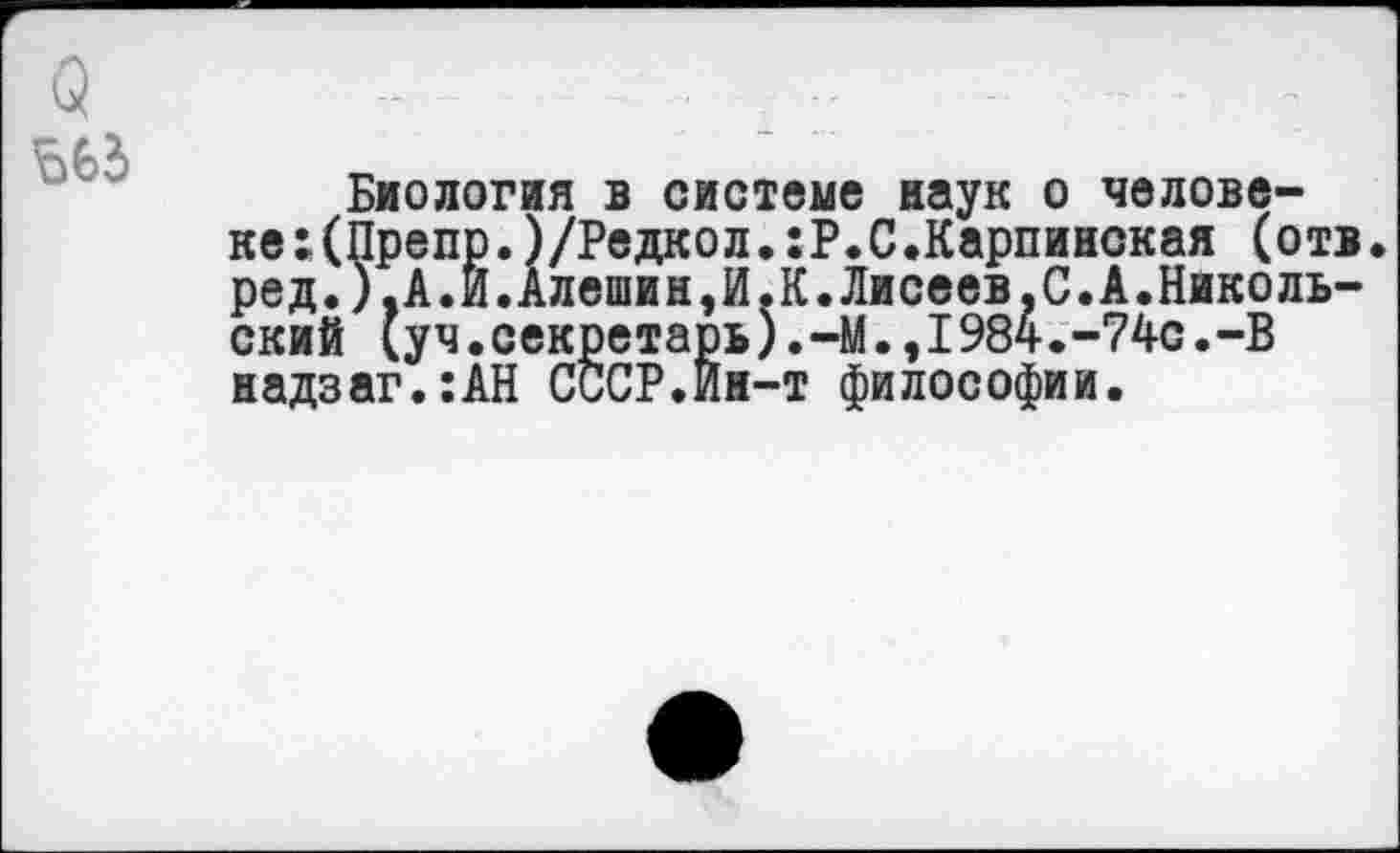 ﻿Биология в системе наук о человеке :(Препр.)/Редкол.:Р.С.Карпинская (отв. ред.),А.Й.Алешин,И.К.Лисеев,С.А.Николь-ский (уч.секретарь).-М.,1984.-74с.-В надзаг.:АН СССР.Йн-т философии.